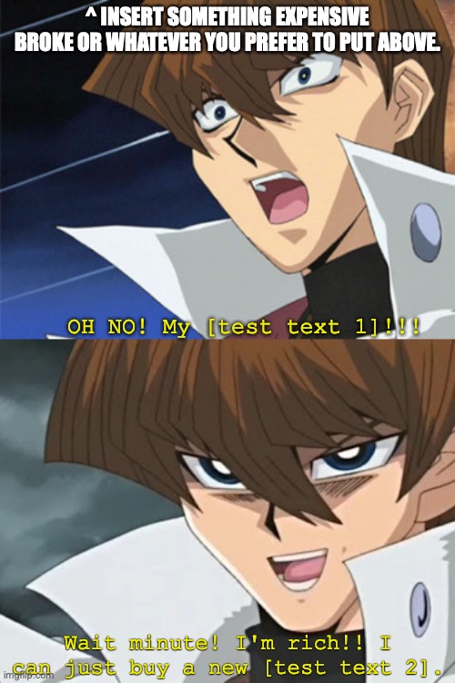 Kaiba's Oh no! Wait I'm rich! (So he'll get new custom meme) | ^ INSERT SOMETHING EXPENSIVE BROKE OR WHATEVER YOU PREFER TO PUT ABOVE. OH NO! My [test text 1]!!! Wait minute! I'm rich!! I can just buy a new [test text 2]. | image tagged in kaiba's oh no wait i'm rich,yugioh,custom template,rich kids,anime meme,first world problems | made w/ Imgflip meme maker
