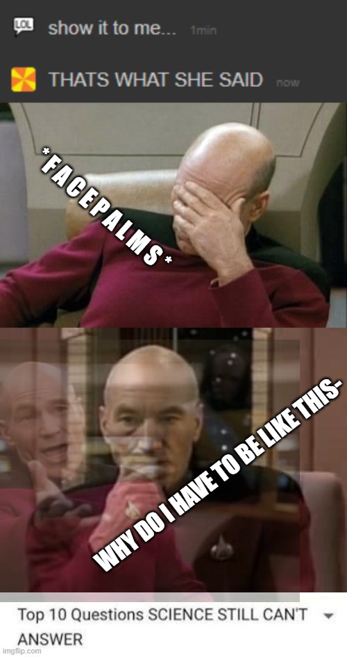 * F A C E P A L M S *; WHY DO I HAVE TO BE LIKE THIS- | image tagged in memes,captain picard facepalm,picard thinking,top 10 questions science still can't answer | made w/ Imgflip meme maker