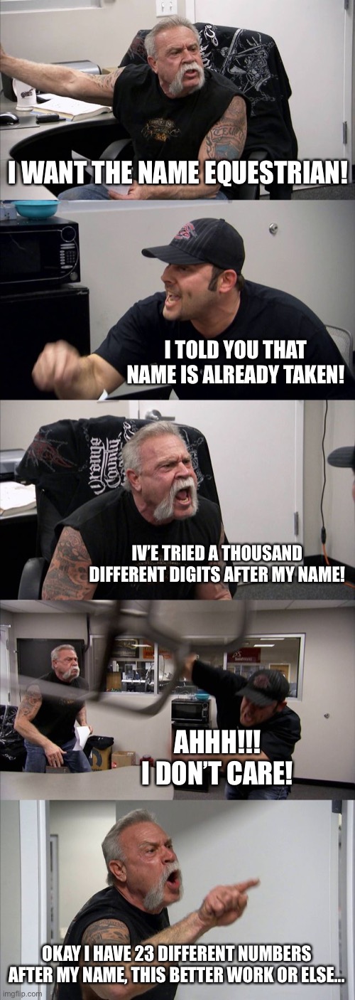 Trying to find a username in Roblox be like... | I WANT THE NAME EQUESTRIAN! I TOLD YOU THAT NAME IS ALREADY TAKEN! IV’E TRIED A THOUSAND DIFFERENT DIGITS AFTER MY NAME! AHHH!!! I DON’T CARE! OKAY I HAVE 23 DIFFERENT NUMBERS AFTER MY NAME, THIS BETTER WORK OR ELSE... | image tagged in memes,american chopper argument | made w/ Imgflip meme maker