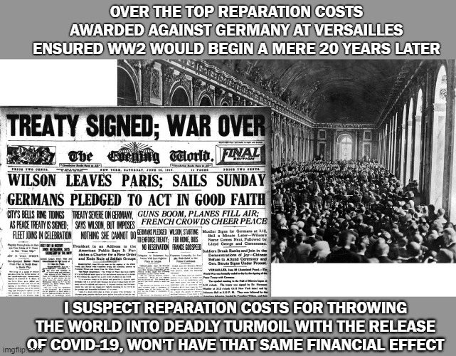 Overdue Covid-19 Reparation | OVER THE TOP REPARATION COSTS AWARDED AGAINST GERMANY AT VERSAILLES ENSURED WW2 WOULD BEGIN A MERE 20 YEARS LATER; I SUSPECT REPARATION COSTS FOR THROWING THE WORLD INTO DEADLY TURMOIL WITH THE RELEASE OF COVID-19, WON'T HAVE THAT SAME FINANCIAL EFFECT | image tagged in covid-19,china | made w/ Imgflip meme maker