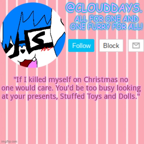 The After effect. | "If I killed myself on Christmas no one would care. You'd be too busy looking at your presents, Stuffed Toys and Dolls." | image tagged in clouddays furrish announcement temp | made w/ Imgflip meme maker