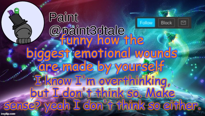 . | funny how the biggest emotional wounds are made by yourself; I know I'm overthinking, but I don't think so. Make sense? yeah I don't think so either. | image tagged in paint festive announcement | made w/ Imgflip meme maker