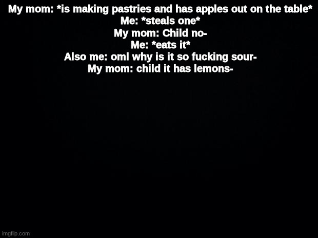 Black background | My mom: *is making pastries and has apples out on the table*
Me: *steals one*
My mom: Child no-
Me: *eats it*
Also me: oml why is it so fucking sour-
My mom: child it has lemons- | image tagged in black background | made w/ Imgflip meme maker