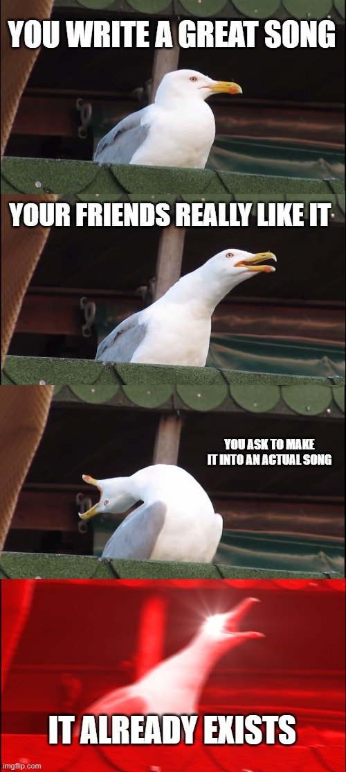 hating intensifies | YOU WRITE A GREAT SONG; YOUR FRIENDS REALLY LIKE IT; YOU ASK TO MAKE IT INTO AN ACTUAL SONG; IT ALREADY EXISTS | image tagged in memes,inhaling seagull,cool memes,funny memes,upvote | made w/ Imgflip meme maker