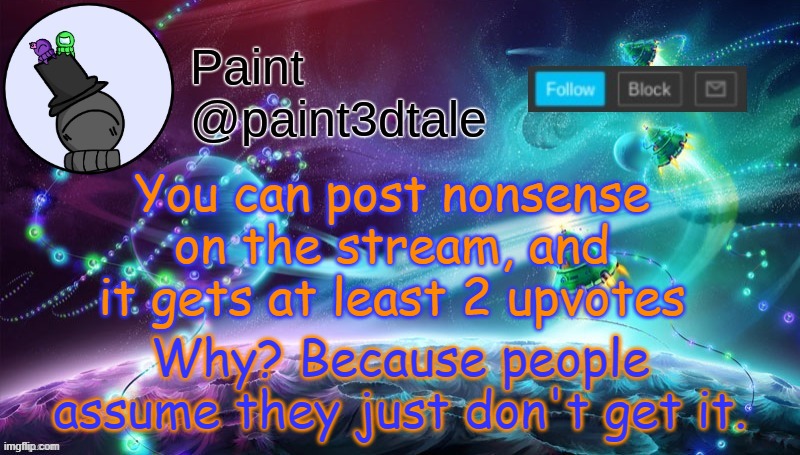Funny, how weird we can be. | You can post nonsense on the stream, and it gets at least 2 upvotes; Why? Because people assume they just don't get it. | image tagged in paint festive announcement | made w/ Imgflip meme maker