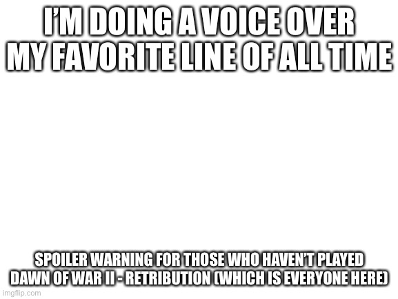 Blank White Template | I’M DOING A VOICE OVER MY FAVORITE LINE OF ALL TIME; SPOILER WARNING FOR THOSE WHO HAVEN’T PLAYED DAWN OF WAR II - RETRIBUTION (WHICH IS EVERYONE HERE) | image tagged in blank white template | made w/ Imgflip meme maker