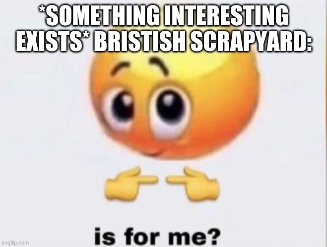 is for me? |  *SOMETHING INTERESTING EXISTS* BRISTISH SCRAPYARD: | image tagged in is for me | made w/ Imgflip meme maker