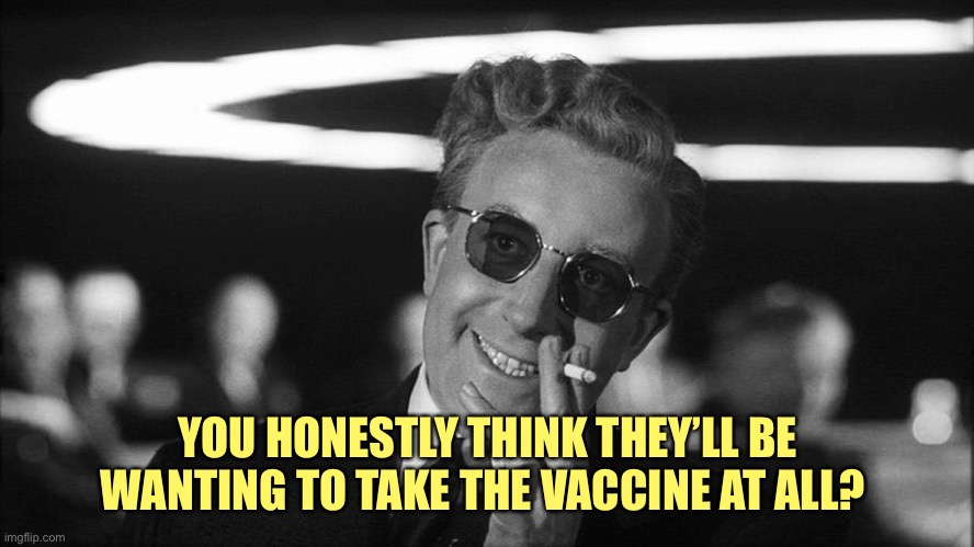 Doctor Strangelove says... | YOU HONESTLY THINK THEY’LL BE WANTING TO TAKE THE VACCINE AT ALL? | image tagged in doctor strangelove says | made w/ Imgflip meme maker