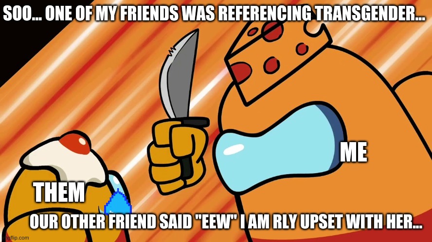 What should I do?? | SOO... ONE OF MY FRIENDS WAS REFERENCING TRANSGENDER... ME; THEM; OUR OTHER FRIEND SAID "EEW" I AM RLY UPSET WITH HER... | image tagged in mr cheese | made w/ Imgflip meme maker