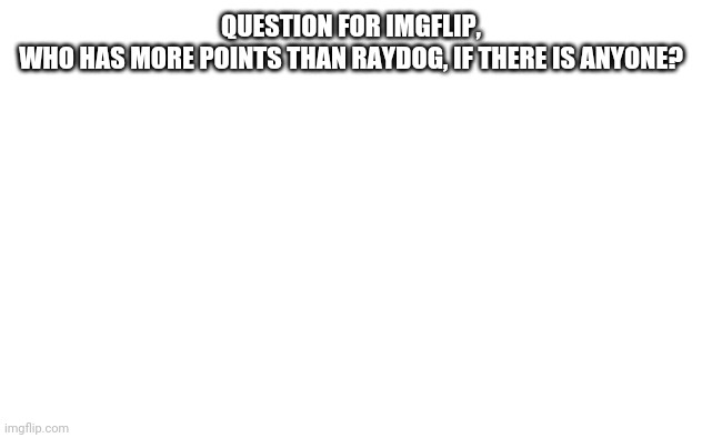 Can anyone tell me? | QUESTION FOR IMGFLIP,
WHO HAS MORE POINTS THAN RAYDOG, IF THERE IS ANYONE? | image tagged in white screen | made w/ Imgflip meme maker