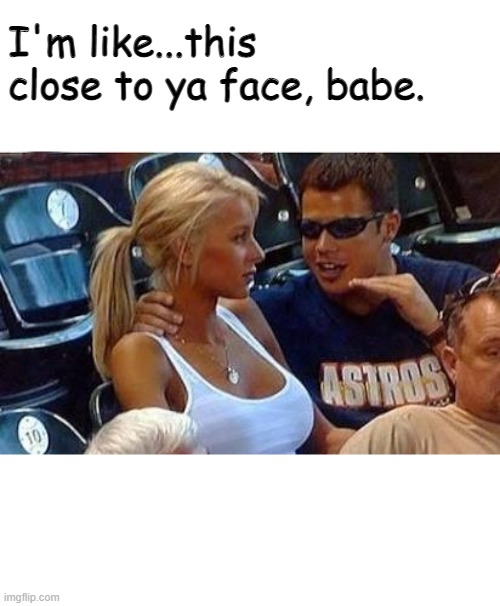 Bro tales | I'm like...this close to ya face, babe. | image tagged in bro tales | made w/ Imgflip meme maker