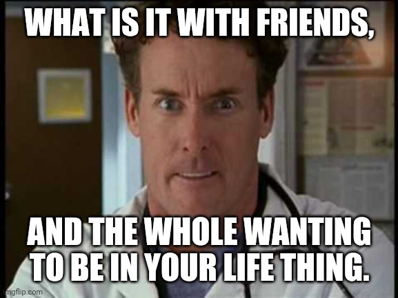 Dr. Cox angry |  WHAT IS IT WITH FRIENDS, AND THE WHOLE WANTING TO BE IN YOUR LIFE THING. | image tagged in dr cox angry | made w/ Imgflip meme maker