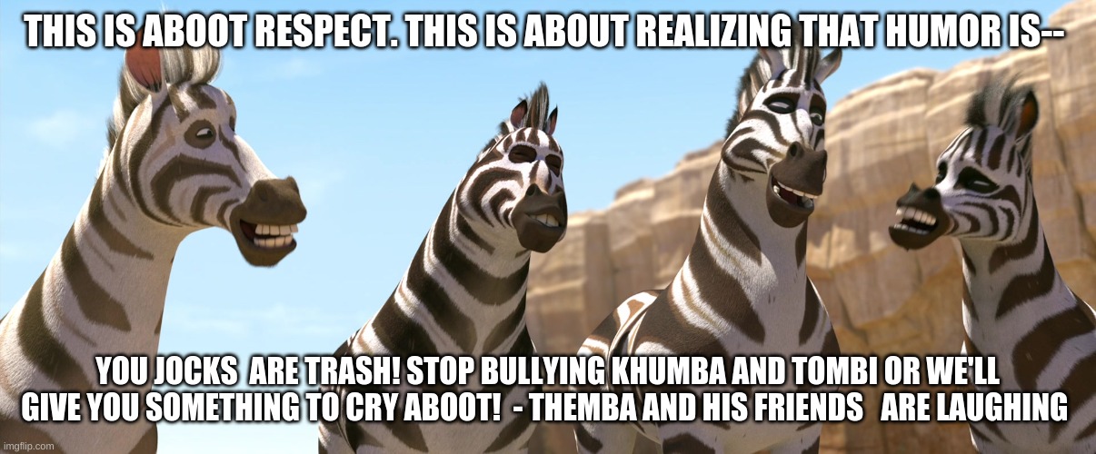 Its Aboot Bullying is Trash | THIS IS ABOOT RESPECT. THIS IS ABOUT REALIZING THAT HUMOR IS--; YOU JOCKS  ARE TRASH! STOP BULLYING KHUMBA AND TOMBI OR WE'LL GIVE YOU SOMETHING TO CRY ABOOT!  - THEMBA AND HIS FRIENDS   ARE LAUGHING | image tagged in zebra | made w/ Imgflip meme maker