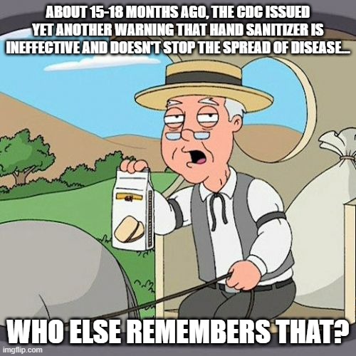 Funny about that... | ABOUT 15-18 MONTHS AGO, THE CDC ISSUED YET ANOTHER WARNING THAT HAND SANITIZER IS INEFFECTIVE AND DOESN'T STOP THE SPREAD OF DISEASE... WHO ELSE REMEMBERS THAT? | image tagged in memes,pepperidge farm remembers | made w/ Imgflip meme maker