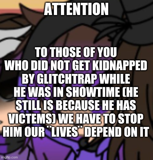 Dad and Liz are gone... | ATTENTION; TO THOSE OF YOU WHO DID NOT GET KIDNAPPED BY GLITCHTRAP WHILE HE WAS IN SHOWTIME (HE STILL IS BECAUSE HE HAS VICTEMS) WE HAVE TO STOP HIM OUR ¨LIVES¨ DEPEND ON IT | image tagged in fnaf | made w/ Imgflip meme maker
