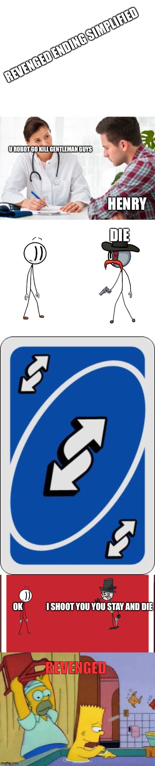Revenged Simplified | REVENGED ENDING SIMPLIFIED; U ROBOT GO KILL GENTLEMAN GUYS; HENRY; DIE; REVENGED; OK               I SHOOT YOU YOU STAY AND DIE | image tagged in blank white template,doctor and patient,uno reverse card,bios henry stickmin airship,homer revenge,henry stickmin | made w/ Imgflip meme maker