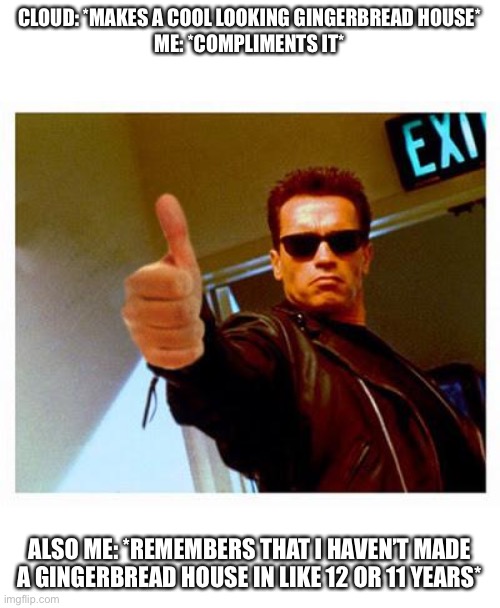 terminator thumbs up | CLOUD: *MAKES A COOL LOOKING GINGERBREAD HOUSE*
ME: *COMPLIMENTS IT*; ALSO ME: *REMEMBERS THAT I HAVEN’T MADE A GINGERBREAD HOUSE IN LIKE 12 OR 11 YEARS* | image tagged in terminator thumbs up | made w/ Imgflip meme maker