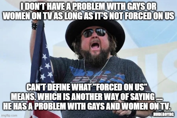 Gays and Women on TV | I DON'T HAVE A PROBLEM WITH GAYS OR WOMEN ON TV AS LONG AS IT'S NOT FORCED ON US; CAN'T DEFINE WHAT "FORCED ON US" MEANS. WHICH IS ANOTHER WAY OF SAYING .... HE HAS A PROBLEM WITH GAYS AND WOMEN ON TV. RUDEBOYRG | image tagged in gays,women,lgbt,forced on us,gays on tv,women on tv | made w/ Imgflip meme maker