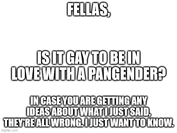 I am not in love with a pangender. | FELLAS, IS IT GAY TO BE IN LOVE WITH A PANGENDER? IN CASE YOU ARE GETTING ANY IDEAS ABOUT WHAT I JUST SAID, THEY'RE ALL WRONG. I JUST WANT TO KNOW. | image tagged in blank white template | made w/ Imgflip meme maker