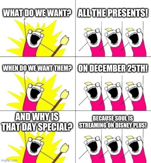 What Do We Want 3 Meme | WHAT DO WE WANT? ALL THE PRESENTS! WHEN DO WE WANT THEM? ON DECEMBER 25TH! AND WHY IS THAT DAY SPECIAL? BECAUSE SOUL IS STREAMING ON DISNEY PLUS! | image tagged in memes,what do we want 3 | made w/ Imgflip meme maker