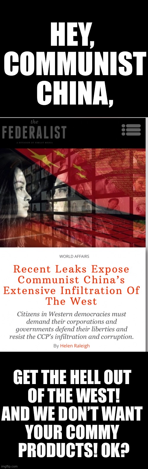 Communist China (CCP), get the hell out of the West! | HEY, 
COMMUNIST CHINA, GET THE HELL OUT 
OF THE WEST!
AND WE DON’T WANT 
YOUR COMMY 
PRODUCTS! OK? | image tagged in china,china virus,communists,made in china,communist,sounds like communist propaganda | made w/ Imgflip meme maker