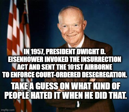 Well? | IN 1957, PRESIDENT DWIGHT D. EISENHOWER INVOKED THE INSURRECTION ACT AND SENT THE 101ST AIRBORNE TO ENFORCE COURT-ORDERED DESEGREGATION. TAKE A GUESS ON WHAT KIND OF PEOPLE HATED IT WHEN HE DID THAT. | image tagged in president,eisenhower,segregation,arkansas | made w/ Imgflip meme maker