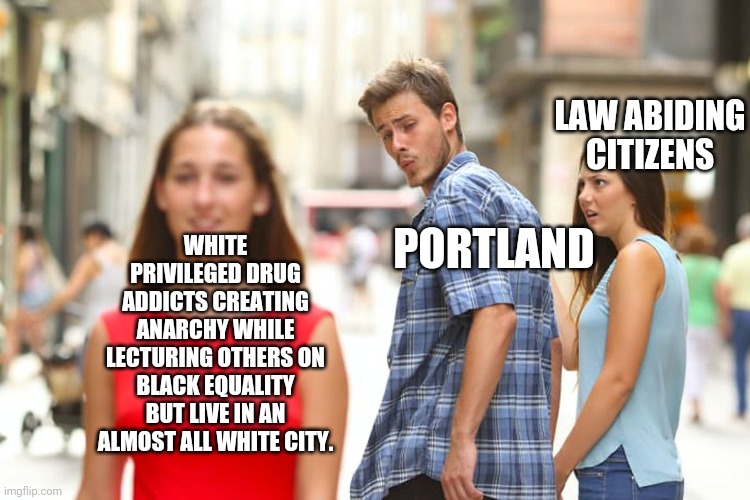 Distracted Boyfriend Meme | LAW ABIDING CITIZENS; WHITE PRIVILEGED DRUG ADDICTS CREATING ANARCHY WHILE LECTURING OTHERS ON BLACK EQUALITY BUT LIVE IN AN ALMOST ALL WHITE CITY. PORTLAND | image tagged in memes,distracted boyfriend | made w/ Imgflip meme maker