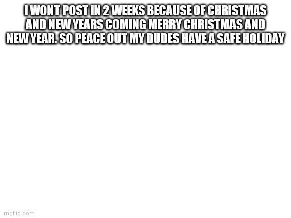 Bye for 2 weeks |  I WONT POST IN 2 WEEKS BECAUSE OF CHRISTMAS AND NEW YEARS COMING MERRY CHRISTMAS AND NEW YEAR. SO PEACE OUT MY DUDES HAVE A SAFE HOLIDAY | image tagged in blank white template | made w/ Imgflip meme maker
