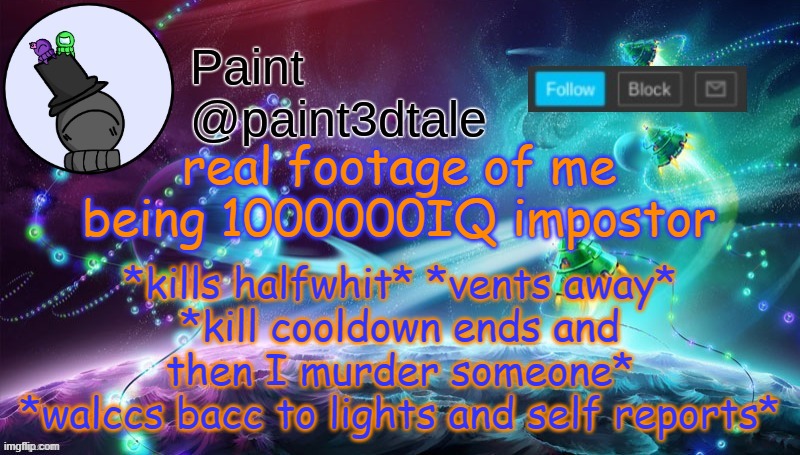 Yeah it wasn't me... | real footage of me being 1000000IQ impostor; *kills halfwhit* *vents away*
*kill cooldown ends and then I murder someone*
*walccs bacc to lights and self reports* | image tagged in paint festive announcement | made w/ Imgflip meme maker
