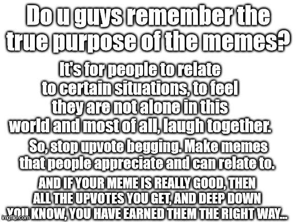 A message to all | Do u guys remember the true purpose of the memes? It's for people to relate to certain situations, to feel they are not alone in this world and most of all, laugh together. So, stop upvote begging. Make memes that people appreciate and can relate to. AND IF YOUR MEME IS REALLY GOOD, THEN ALL THE UPVOTES YOU GET, AND DEEP DOWN YOU KNOW, YOU HAVE EARNED THEM THE RIGHT WAY... | image tagged in blank white template,message,oh wow are you actually reading these tags | made w/ Imgflip meme maker