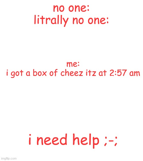 ;-; | no one:
litrally no one:; me:
i got a box of cheez itz at 2:57 am; i need help ;-; | image tagged in blank white template | made w/ Imgflip meme maker