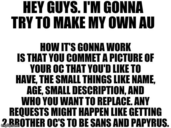 Announcement | HEY GUYS. I'M GONNA TRY TO MAKE MY OWN AU; HOW IT'S GONNA WORK IS THAT YOU COMMET A PICTURE OF YOUR OC THAT YOU'D LIKE TO HAVE, THE SMALL THINGS LIKE NAME, AGE, SMALL DESCRIPTION, AND WHO YOU WANT TO REPLACE. ANY REQUESTS MIGHT HAPPEN LIKE GETTING 2 BROTHER OC'S TO BE SANS AND PAPYRUS. | image tagged in blank white template | made w/ Imgflip meme maker