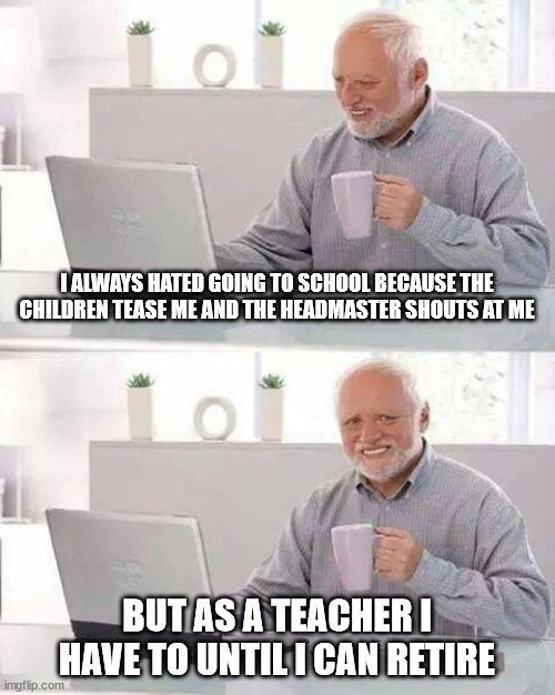 Life sucks and then you die | I ALWAYS HATED GOING TO SCHOOL BECAUSE THE CHILDREN TEASE ME AND THE HEADMASTER SHOUTS AT ME; BUT AS A TEACHER I HAVE TO UNTIL I CAN RETIRE | image tagged in memes,hide the pain harold | made w/ Imgflip meme maker