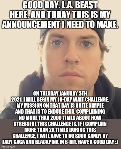 The L.A. Beast | GOOD DAY. L.A. BEAST HERE. AND TODAY THIS IS MY ANNOUNCEMENT I NEED TO MAKE. ON TUESDAY JANUARY 5TH 2021, I WILL BEGIN MY 10-DAY WAIT CHALLENGE. MY MISSION ON THAT DAY IS QUITE SIMPLE AND THAT IS TO ENDURE THIS, COMPLAINING NO MORE THAN 2000 TIMES ABOUT HOW STRESSFUL THIS CHALLENGE IS. IF I COMPLAIN MORE THAN 2K TIMES DURING THIS CHALLENGE, I WILL HAVE TO DO SOUR CANDY BY LADY GAGA AND BLACKPINK IN 8-BIT. HAVE A GOOD DAY :) | image tagged in the l a beast,memes,2021 | made w/ Imgflip meme maker