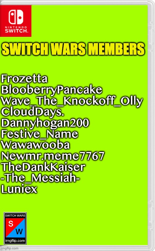 Switch Wars Template | SWITCH WARS MEMBERS; Frozetta
BlooberryPancake
Wave_The_Knockoff_Olly
CloudDays.
Dannyhogan200
Festive_Name
Wawawooba
Newmr.meme7767
TheDankKaiser
-The_Messiah-
Luniex | image tagged in switch wars template | made w/ Imgflip meme maker