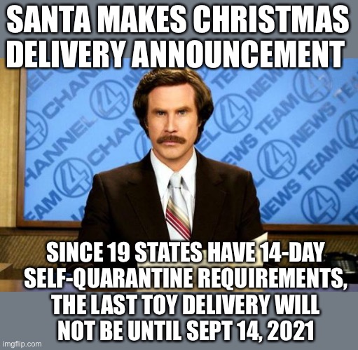 BREAKING NEWS | SANTA MAKES CHRISTMAS DELIVERY ANNOUNCEMENT; SINCE 19 STATES HAVE 14-DAY
SELF-QUARANTINE REQUIREMENTS,
THE LAST TOY DELIVERY WILL
NOT BE UNTIL SEPT 14, 2021 | image tagged in breaking news,covid delays,santa,sept 14,christmas toys | made w/ Imgflip meme maker