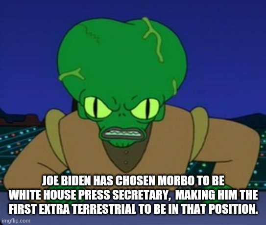 So progressive and diverse. | JOE BIDEN HAS CHOSEN MORBO TO BE WHITE HOUSE PRESS SECRETARY,  MAKING HIM THE FIRST EXTRA TERRESTRIAL TO BE IN THAT POSITION. | image tagged in biden,administration,diversity,progressive,mainstream media,ridiculous | made w/ Imgflip meme maker