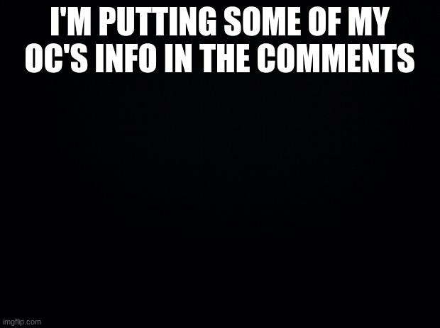 Black background | I'M PUTTING SOME OF MY OC'S INFO IN THE COMMENTS | image tagged in black background | made w/ Imgflip meme maker