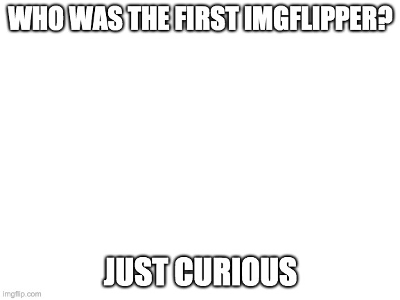 Blank White Template | WHO WAS THE FIRST IMGFLIPPER? JUST CURIOUS | image tagged in blank white template | made w/ Imgflip meme maker