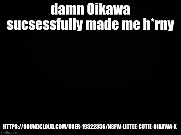 Black background |  damn Oikawa sucsessfully made me h*rny; HTTPS://SOUNDCLOUD.COM/USER-19322356/NSFW-LITTLE-CUTIE-OIKAWA-X | image tagged in black background | made w/ Imgflip meme maker