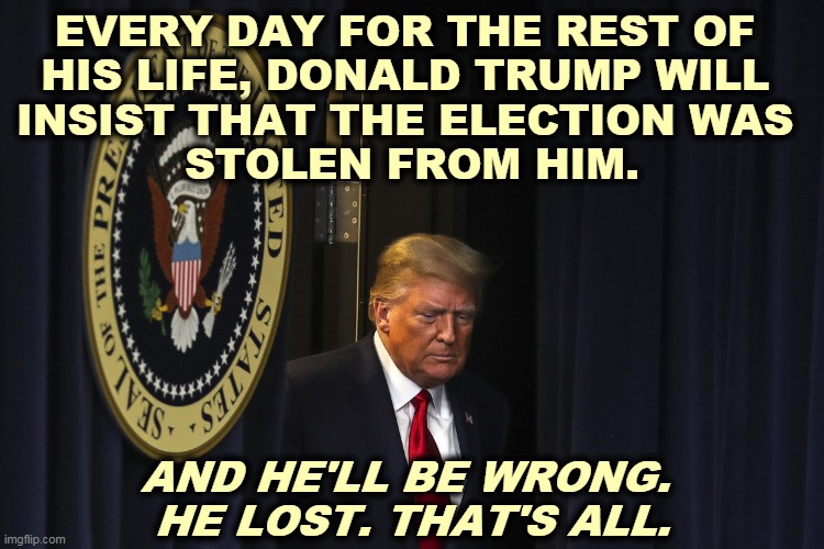 Trump is now completely unhinged. | EVERY DAY FOR THE REST OF 
HIS LIFE, DONALD TRUMP WILL 
INSIST THAT THE ELECTION WAS 
STOLEN FROM HIM. AND HE'LL BE WRONG. 
HE LOST. THAT'S ALL. | image tagged in trump,crazy,loser | made w/ Imgflip meme maker