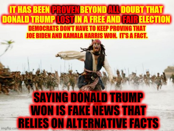 It's True Even If You Don't Like It | IT HAS BEEN PROVEN BEYOND ALL DOUBT THAT DONALD TRUMP LOST IN A FREE AND FAIR ELECTION; ALL; PROVEN; LOST; FAIR; DEMOCRATS DON'T HAVE TO KEEP PROVING THAT JOE BIDEN AND KAMALA HARRIS WON.  IT'S A FACT. SAYING DONALD TRUMP WON IS FAKE NEWS THAT RELIES ON ALTERNATIVE FACTS | image tagged in memes,jack sparrow being chased,trump unfit unqualified dangerous,traitors,liar in chief,lock him up | made w/ Imgflip meme maker