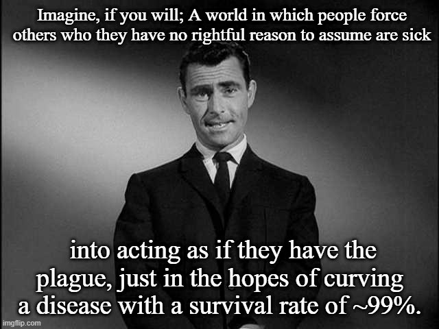 rod serling twilight zone | Imagine, if you will; A world in which people force others who they have no rightful reason to assume are sick; into acting as if they have the plague, just in the hopes of curving a disease with a survival rate of ~99%. | image tagged in rod serling twilight zone | made w/ Imgflip meme maker