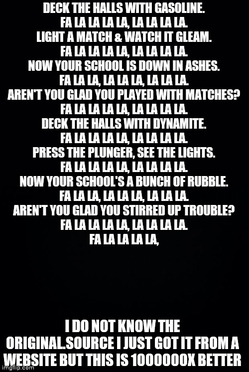 Black background | DECK THE HALLS WITH GASOLINE.
FA LA LA LA LA, LA LA LA LA.
LIGHT A MATCH & WATCH IT GLEAM.
FA LA LA LA LA, LA LA LA LA.
NOW YOUR SCHOOL IS DOWN IN ASHES.
FA LA LA, LA LA LA, LA LA LA.
AREN'T YOU GLAD YOU PLAYED WITH MATCHES?
FA LA LA LA LA, LA LA LA LA.

DECK THE HALLS WITH DYNAMITE.
FA LA LA LA LA, LA LA LA LA.
PRESS THE PLUNGER, SEE THE LIGHTS.
FA LA LA LA LA, LA LA LA LA.
NOW YOUR SCHOOL'S A BUNCH OF RUBBLE.
FA LA LA, LA LA LA, LA LA LA.
AREN'T YOU GLAD YOU STIRRED UP TROUBLE?
FA LA LA LA LA, LA LA LA LA.
FA LA LA LA LA, I DO NOT KNOW THE ORIGINAL.SOURCE I JUST GOT IT FROM A WEBSITE BUT THIS IS 1000000X BETTER | image tagged in black background | made w/ Imgflip meme maker