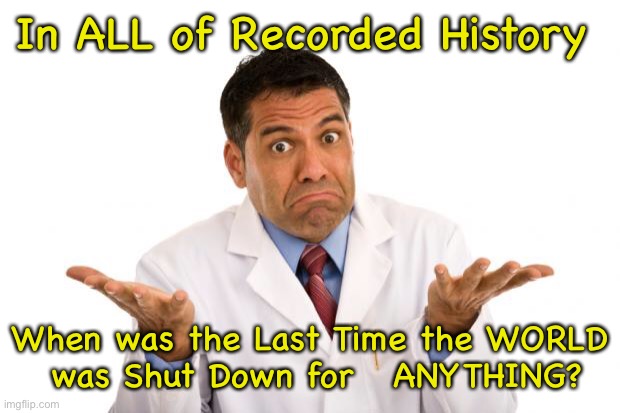 It’s All BS | In ALL of Recorded History; When was the Last Time the WORLD
 was Shut Down for   ANYTHING? | image tagged in confused doctor | made w/ Imgflip meme maker