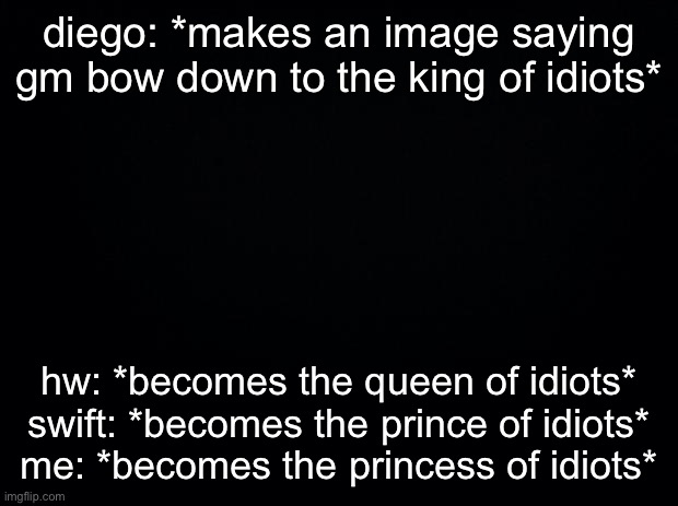 Black background | diego: *makes an image saying gm bow down to the king of idiots*; hw: *becomes the queen of idiots*
swift: *becomes the prince of idiots*
me: *becomes the princess of idiots* | image tagged in black background | made w/ Imgflip meme maker