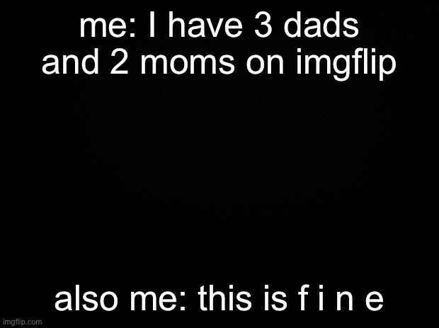 Black background | me: I have 3 dads and 2 moms on imgflip; also me: this is f i n e | image tagged in black background | made w/ Imgflip meme maker