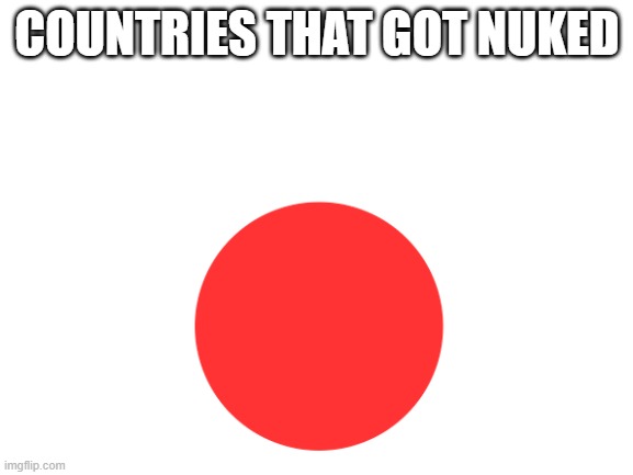 It's true | COUNTRIES THAT GOT NUKED | image tagged in blank white template,japan,world war 2,nuclear bomb | made w/ Imgflip meme maker