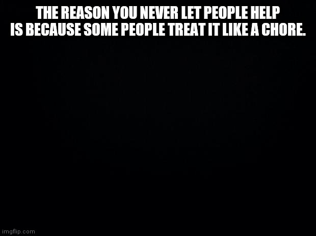 Black background | THE REASON YOU NEVER LET PEOPLE HELP
IS BECAUSE SOME PEOPLE TREAT IT LIKE A CHORE. | image tagged in black background | made w/ Imgflip meme maker