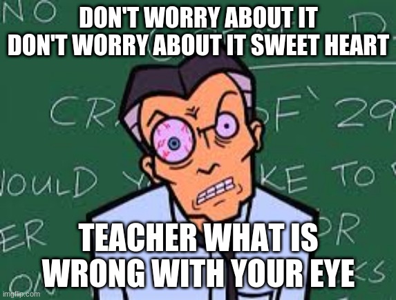 Mr. Demartino Eye Twitch | DON'T WORRY ABOUT IT DON'T WORRY ABOUT IT SWEET HEART; TEACHER WHAT IS WRONG WITH YOUR EYE | image tagged in mr demartino eye twitch | made w/ Imgflip meme maker